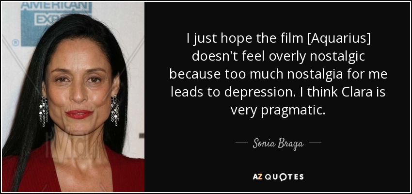 I just hope the film [Aquarius] doesn't feel overly nostalgic because too much nostalgia for me leads to depression. I think Clara is very pragmatic. - Sonia Braga