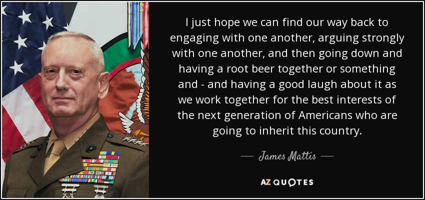 I just hope we can find our way back to engaging with one another, arguing strongly with one another, and then going down and having a root beer together or something and - and having a good laugh about it as we work together for the best interests of the next generation of Americans who are going to inherit this country. - James Mattis