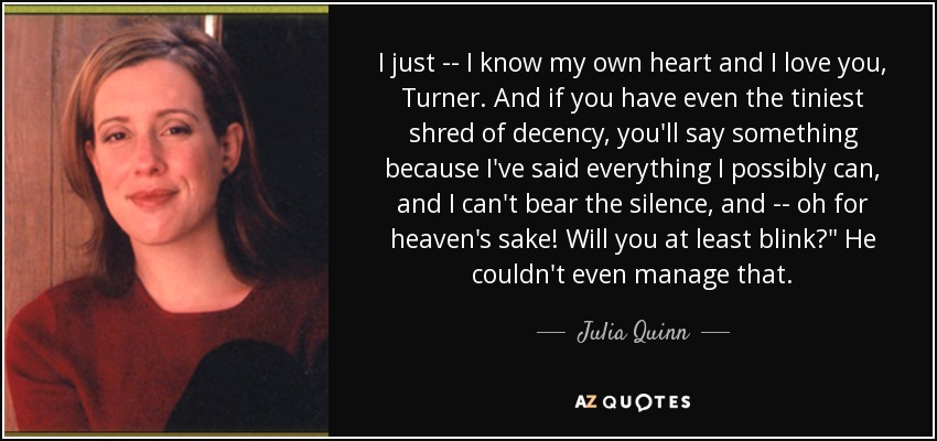 I just -- I know my own heart and I love you, Turner. And if you have even the tiniest shred of decency, you'll say something because I've said everything I possibly can, and I can't bear the silence, and -- oh for heaven's sake! Will you at least blink?