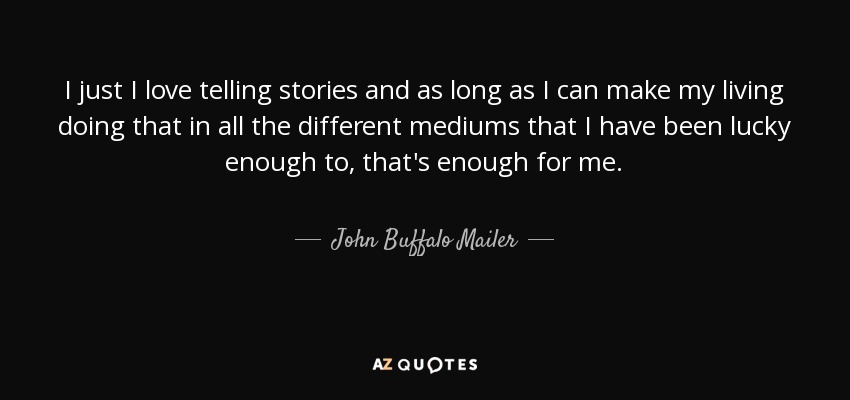 I just I love telling stories and as long as I can make my living doing that in all the different mediums that I have been lucky enough to, that's enough for me. - John Buffalo Mailer