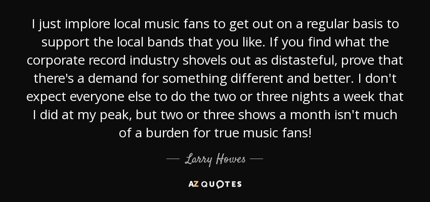 I just implore local music fans to get out on a regular basis to support the local bands that you like. If you find what the corporate record industry shovels out as distasteful, prove that there's a demand for something different and better. I don't expect everyone else to do the two or three nights a week that I did at my peak, but two or three shows a month isn't much of a burden for true music fans! - Larry Howes