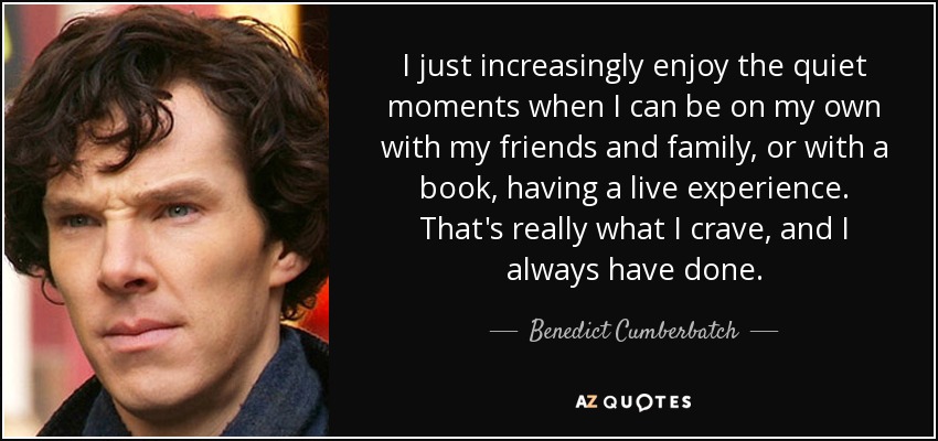 I just increasingly enjoy the quiet moments when I can be on my own with my friends and family, or with a book, having a live experience. That's really what I crave, and I always have done. - Benedict Cumberbatch