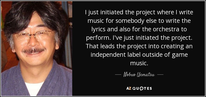 I just initiated the project where I write music for somebody else to write the lyrics and also for the orchestra to perform. I've just initiated the project. That leads the project into creating an independent label outside of game music. - Nobuo Uematsu