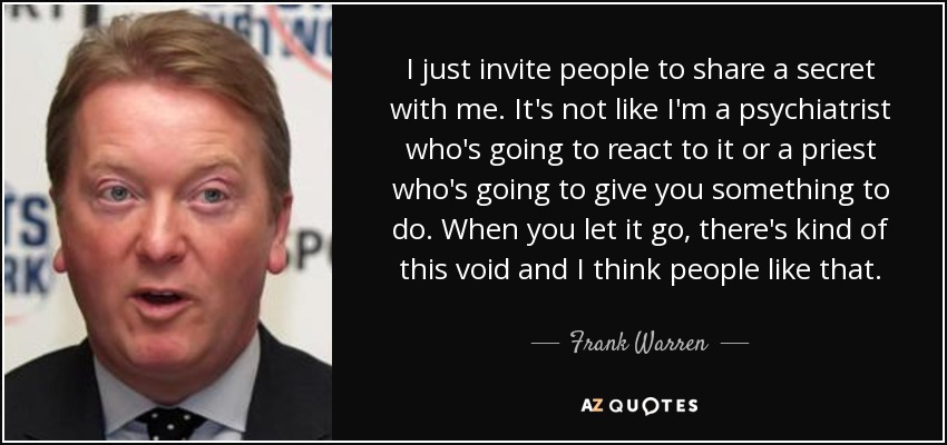 I just invite people to share a secret with me. It's not like I'm a psychiatrist who's going to react to it or a priest who's going to give you something to do. When you let it go, there's kind of this void and I think people like that. - Frank Warren