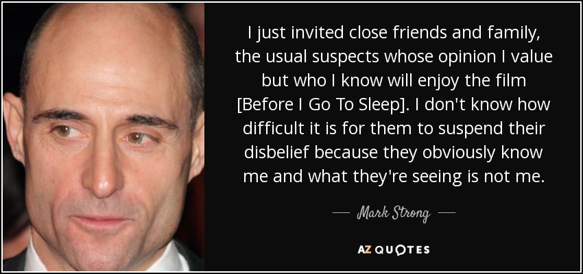 I just invited close friends and family, the usual suspects whose opinion I value but who I know will enjoy the film [Before I Go To Sleep]. I don't know how difficult it is for them to suspend their disbelief because they obviously know me and what they're seeing is not me. - Mark Strong