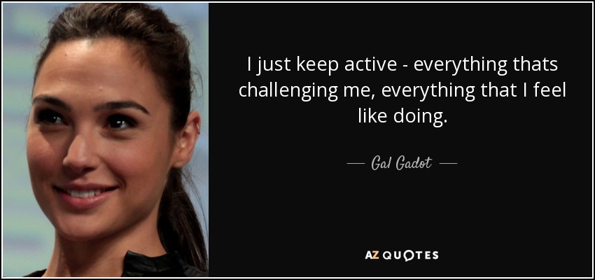I just keep active - everything thats challenging me, everything that I feel like doing. - Gal Gadot