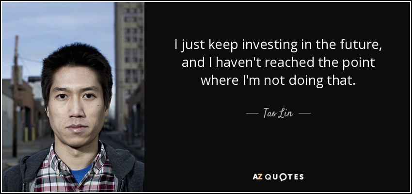 I just keep investing in the future, and I haven't reached the point where I'm not doing that. - Tao Lin