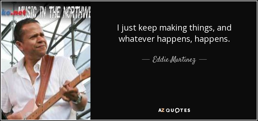 I just keep making things, and whatever happens, happens. - Eddie Martinez