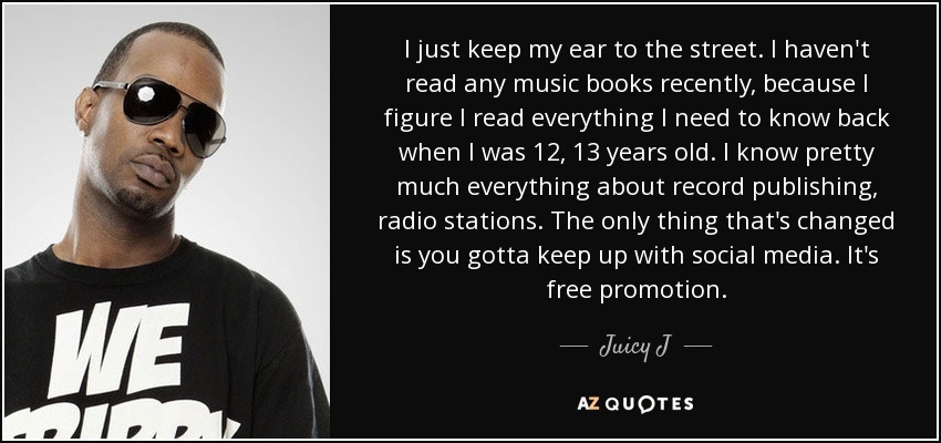 I just keep my ear to the street. I haven't read any music books recently, because I figure I read everything I need to know back when I was 12, 13 years old. I know pretty much everything about record publishing, radio stations. The only thing that's changed is you gotta keep up with social media. It's free promotion. - Juicy J