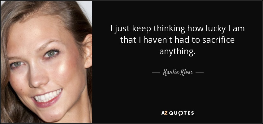 I just keep thinking how lucky I am that I haven't had to sacrifice anything. - Karlie Kloss