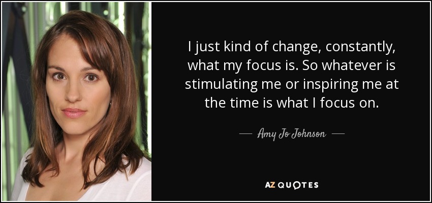 I just kind of change, constantly, what my focus is. So whatever is stimulating me or inspiring me at the time is what I focus on. - Amy Jo Johnson
