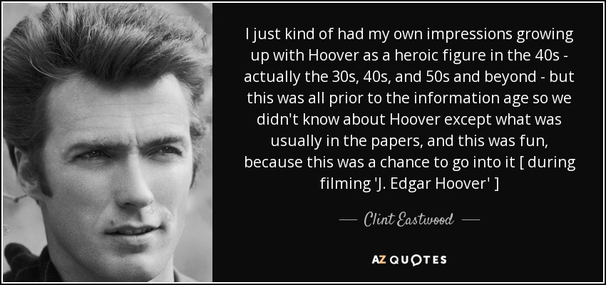 I just kind of had my own impressions growing up with Hoover as a heroic figure in the 40s - actually the 30s, 40s, and 50s and beyond - but this was all prior to the information age so we didn't know about Hoover except what was usually in the papers, and this was fun, because this was a chance to go into it [ during filming 'J. Edgar Hoover' ] - Clint Eastwood