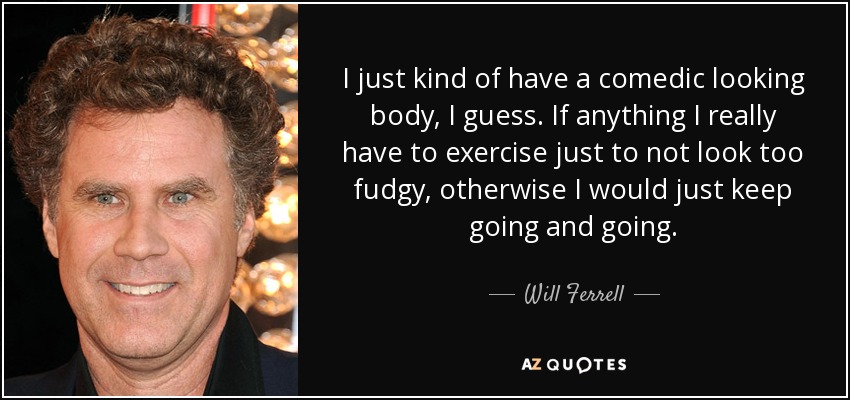 I just kind of have a comedic looking body, I guess. If anything I really have to exercise just to not look too fudgy, otherwise I would just keep going and going. - Will Ferrell