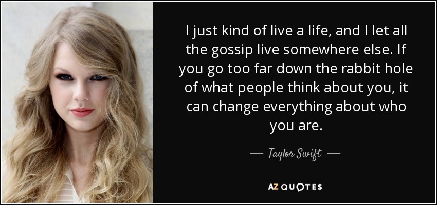 I just kind of live a life, and I let all the gossip live somewhere else. If you go too far down the rabbit hole of what people think about you, it can change everything about who you are. - Taylor Swift
