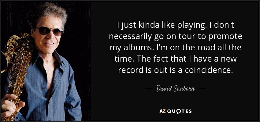 I just kinda like playing. I don't necessarily go on tour to promote my albums. I'm on the road all the time. The fact that I have a new record is out is a coincidence. - David Sanborn