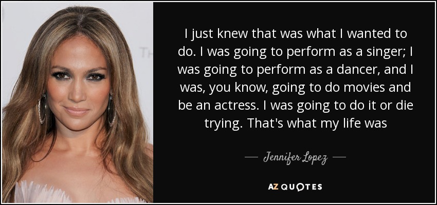 I just knew that was what I wanted to do. I was going to perform as a singer; I was going to perform as a dancer, and I was, you know, going to do movies and be an actress. I was going to do it or die trying. That's what my life was - Jennifer Lopez