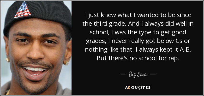 I just knew what I wanted to be since the third grade. And I always did well in school, I was the type to get good grades, I never really got below Cs or nothing like that. I always kept it A-B. But there's no school for rap. - Big Sean