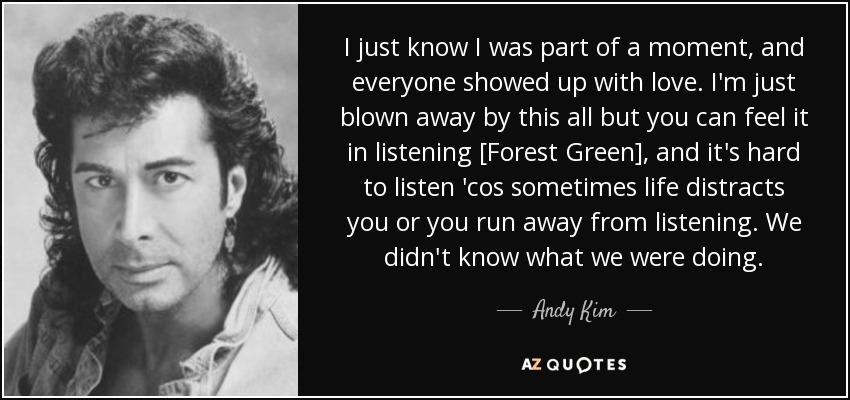 I just know I was part of a moment, and everyone showed up with love. I'm just blown away by this all but you can feel it in listening [Forest Green], and it's hard to listen 'cos sometimes life distracts you or you run away from listening. We didn't know what we were doing. - Andy Kim