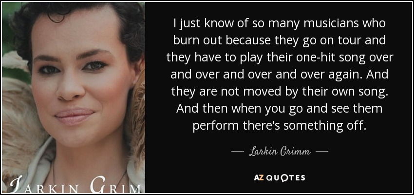 I just know of so many musicians who burn out because they go on tour and they have to play their one-hit song over and over and over and over again. And they are not moved by their own song. And then when you go and see them perform there's something off. - Larkin Grimm