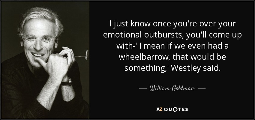 I just know once you're over your emotional outbursts, you'll come up with-' I mean if we even had a wheelbarrow, that would be something,' Westley said. - William Goldman