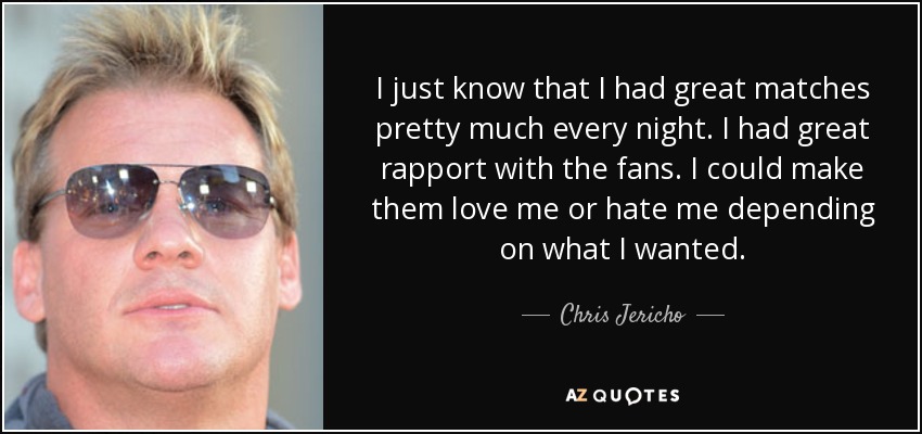 I just know that I had great matches pretty much every night. I had great rapport with the fans. I could make them love me or hate me depending on what I wanted. - Chris Jericho