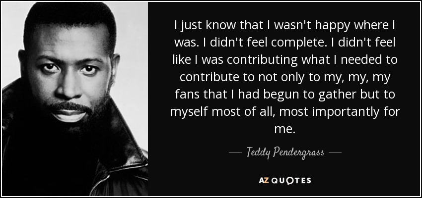 I just know that I wasn't happy where I was. I didn't feel complete. I didn't feel like I was contributing what I needed to contribute to not only to my, my, my fans that I had begun to gather but to myself most of all, most importantly for me. - Teddy Pendergrass