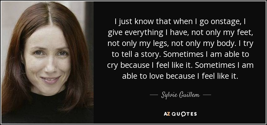 I just know that when I go onstage, I give everything I have, not only my feet, not only my legs, not only my body. I try to tell a story. Sometimes I am able to cry because I feel like it. Sometimes I am able to love because I feel like it. - Sylvie Guillem