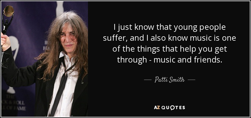 I just know that young people suffer, and I also know music is one of the things that help you get through - music and friends. - Patti Smith