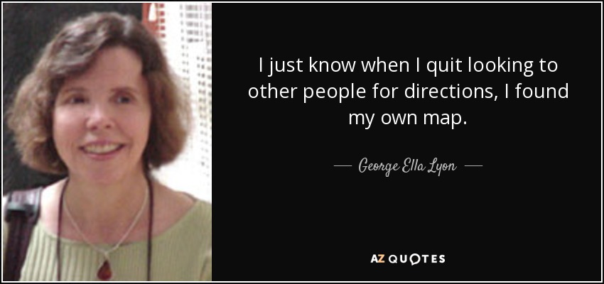 I just know when I quit looking to other people for directions, I found my own map. - George Ella Lyon