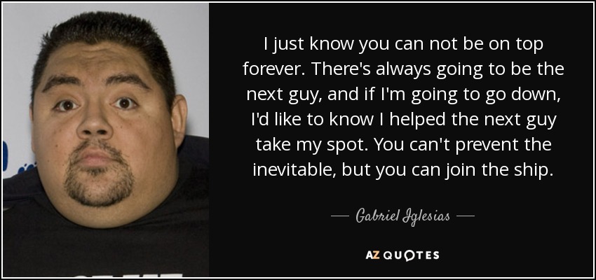 I just know you can not be on top forever. There's always going to be the next guy, and if I'm going to go down, I'd like to know I helped the next guy take my spot. You can't prevent the inevitable, but you can join the ship. - Gabriel Iglesias
