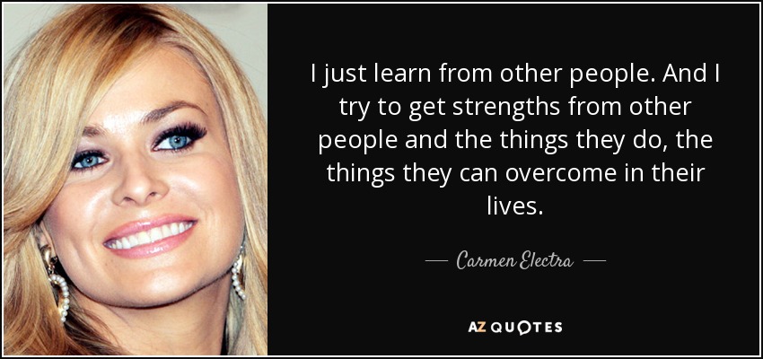 I just learn from other people. And I try to get strengths from other people and the things they do, the things they can overcome in their lives. - Carmen Electra