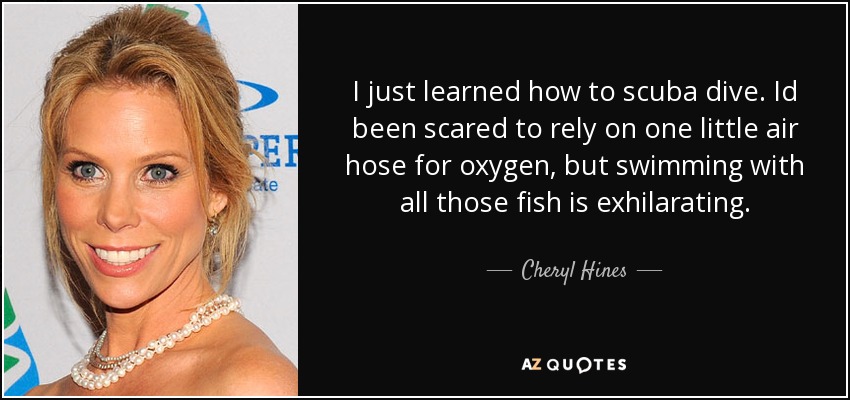 I just learned how to scuba dive. Id been scared to rely on one little air hose for oxygen, but swimming with all those fish is exhilarating. - Cheryl Hines