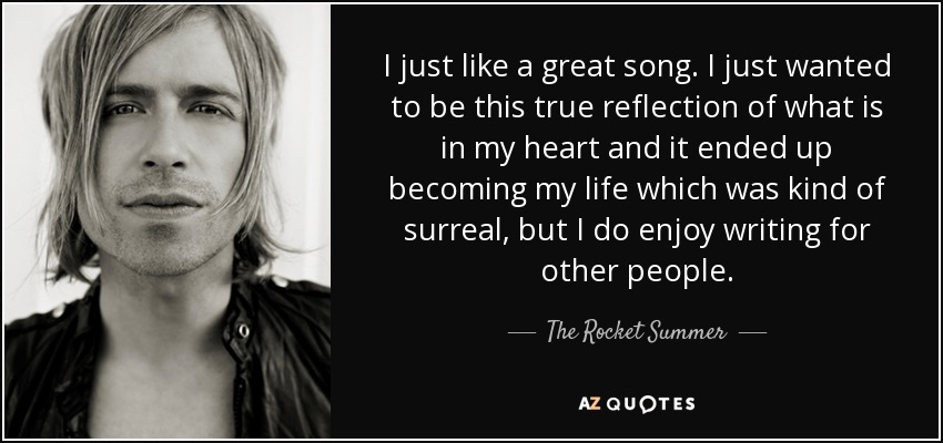 I just like a great song. I just wanted to be this true reflection of what is in my heart and it ended up becoming my life which was kind of surreal, but I do enjoy writing for other people. - The Rocket Summer