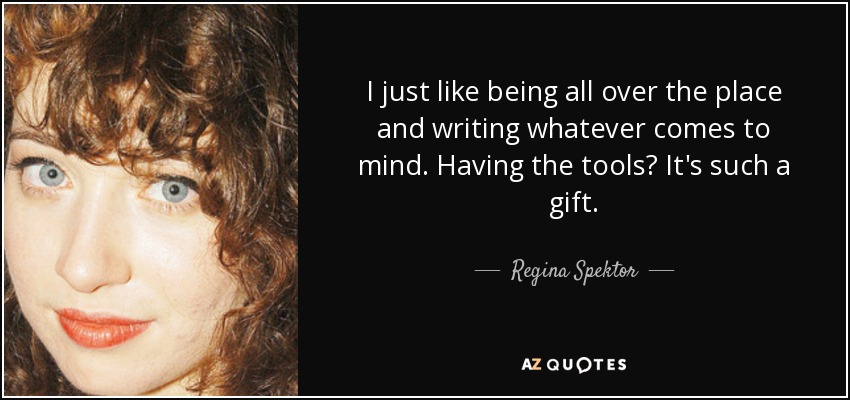 I just like being all over the place and writing whatever comes to mind. Having the tools? It's such a gift. - Regina Spektor