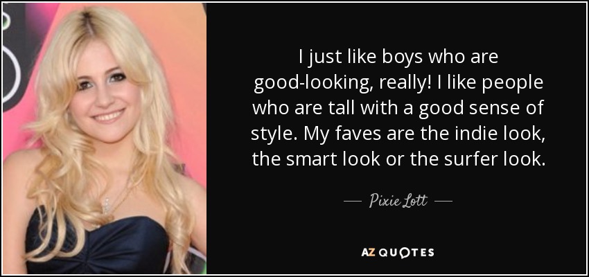 I just like boys who are good-looking, really! I like people who are tall with a good sense of style. My faves are the indie look, the smart look or the surfer look. - Pixie Lott