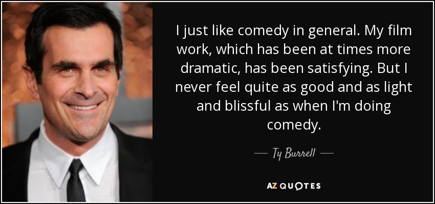 I just like comedy in general. My film work, which has been at times more dramatic, has been satisfying. But I never feel quite as good and as light and blissful as when I'm doing comedy. - Ty Burrell