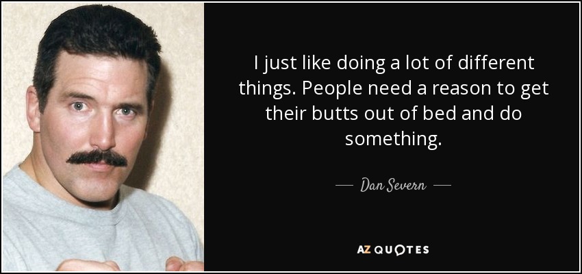 I just like doing a lot of different things. People need a reason to get their butts out of bed and do something. - Dan Severn