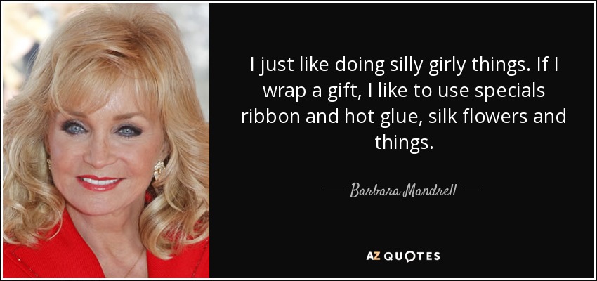 I just like doing silly girly things. If I wrap a gift, I like to use specials ribbon and hot glue, silk flowers and things. - Barbara Mandrell