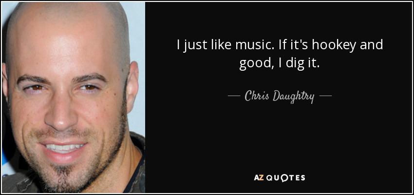 I just like music. If it's hookey and good, I dig it. - Chris Daughtry
