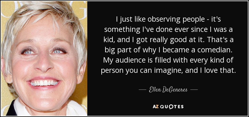 I just like observing people - it's something I've done ever since I was a kid, and I got really good at it. That's a big part of why I became a comedian. My audience is filled with every kind of person you can imagine, and I love that. - Ellen DeGeneres