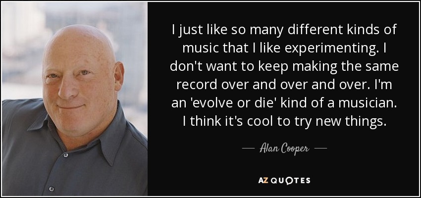 I just like so many different kinds of music that I like experimenting. I don't want to keep making the same record over and over and over. I'm an 'evolve or die' kind of a musician. I think it's cool to try new things. - Alan Cooper