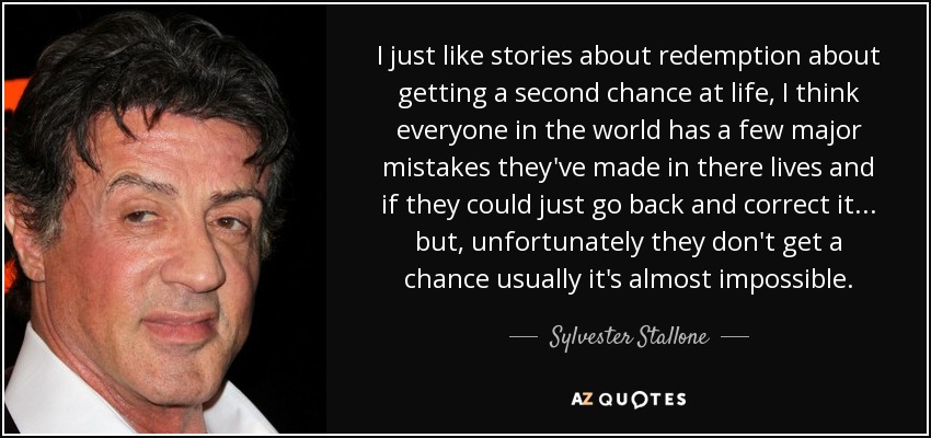 I just like stories about redemption about getting a second chance at life, I think everyone in the world has a few major mistakes they've made in there lives and if they could just go back and correct it... but, unfortunately they don't get a chance usually it's almost impossible. - Sylvester Stallone