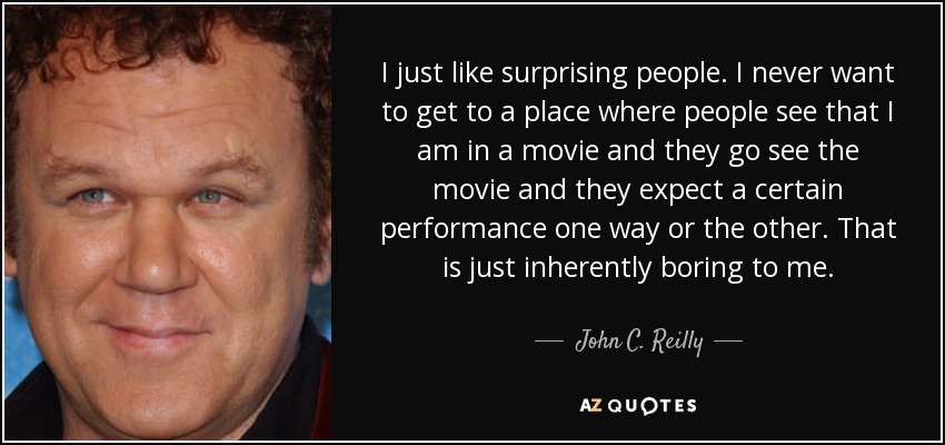 I just like surprising people. I never want to get to a place where people see that I am in a movie and they go see the movie and they expect a certain performance one way or the other. That is just inherently boring to me. - John C. Reilly