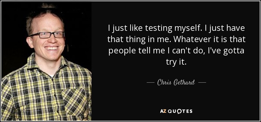 I just like testing myself. I just have that thing in me. Whatever it is that people tell me I can't do, I've gotta try it. - Chris Gethard