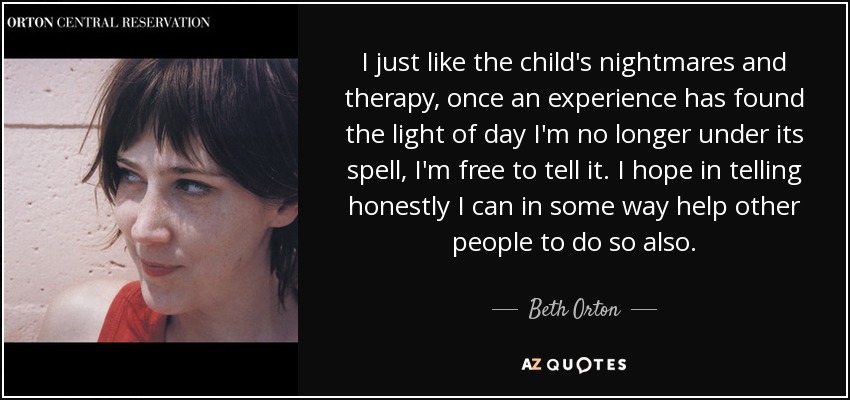 I just like the child's nightmares and therapy, once an experience has found the light of day I'm no longer under its spell, I'm free to tell it. I hope in telling honestly I can in some way help other people to do so also. - Beth Orton