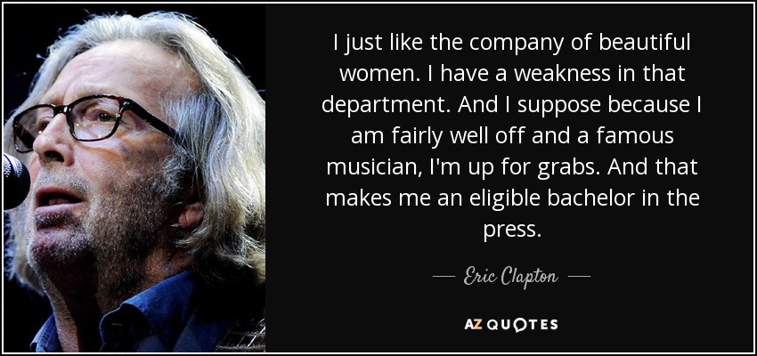 I just like the company of beautiful women. I have a weakness in that department. And I suppose because I am fairly well off and a famous musician, I'm up for grabs. And that makes me an eligible bachelor in the press. - Eric Clapton