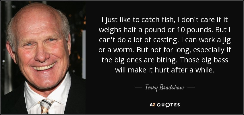 I just like to catch fish, I don't care if it weighs half a pound or 10 pounds. But I can't do a lot of casting. I can work a jig or a worm. But not for long, especially if the big ones are biting. Those big bass will make it hurt after a while. - Terry Bradshaw