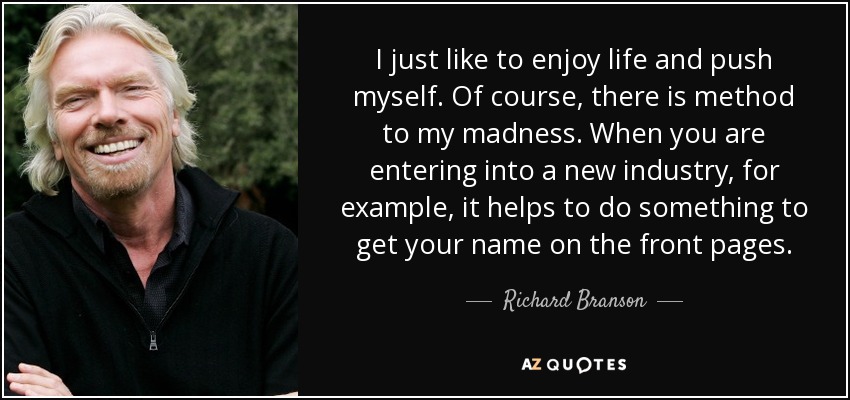 I just like to enjoy life and push myself. Of course, there is method to my madness. When you are entering into a new industry, for example, it helps to do something to get your name on the front pages. - Richard Branson