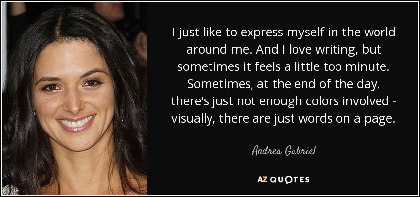 I just like to express myself in the world around me. And I love writing, but sometimes it feels a little too minute. Sometimes, at the end of the day, there's just not enough colors involved - visually, there are just words on a page. - Andrea Gabriel