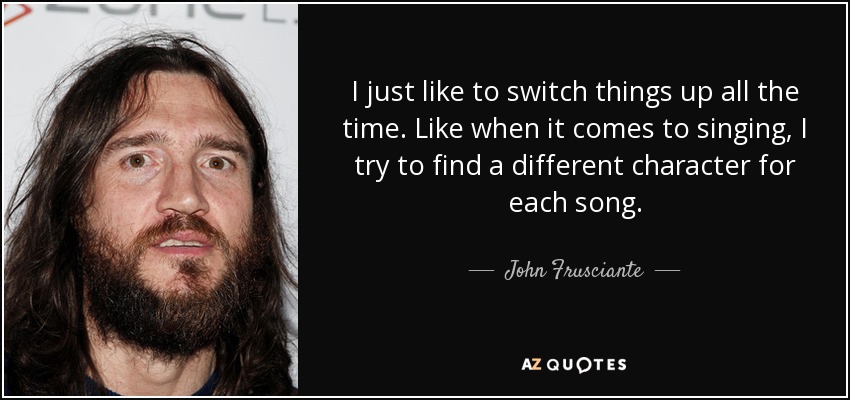 I just like to switch things up all the time. Like when it comes to singing, I try to find a different character for each song. - John Frusciante
